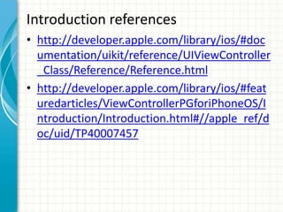 Introduction references
• http://developer.apple.com/library/ios/#doc
  umentation/uikit/reference/UIViewController
  _Class/Reference/Reference.html
• http://developer.apple.com/library/ios/#feat
  uredarticles/ViewControllerPGforiPhoneOS/I
  ntroduction/Introduction.html#//apple_ref/d
  oc/uid/TP40007457
 