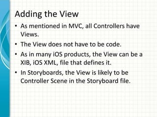 Adding the View
• As mentioned in MVC, all Controllers have
  Views.
• The View does not have to be code.
• As in many iOS products, the View can be a
  XIB, iOS XML, file that defines it.
• In Storyboards, the View is likely to be
  Controller Scene in the Storyboard file.
 