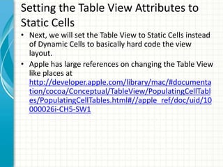 Setting the Table View Attributes to
Static Cells
• Next, we will set the Table View to Static Cells instead
  of Dynamic Cells to basically hard code the view
  layout.
• Apple has large references on changing the Table View
  like places at
  http://developer.apple.com/library/mac/#documenta
  tion/cocoa/Conceptual/TableView/PopulatingCellTabl
  es/PopulatingCellTables.html#//apple_ref/doc/uid/10
  000026i-CH5-SW1
 