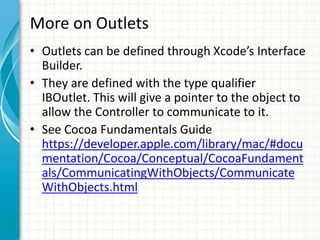 More on Outlets
• Outlets can be defined through Xcode’s Interface
  Builder.
• They are defined with the type qualifier
  IBOutlet. This will give a pointer to the object to
  allow the Controller to communicate to it.
• See Cocoa Fundamentals Guide
  https://developer.apple.com/library/mac/#docu
  mentation/Cocoa/Conceptual/CocoaFundament
  als/CommunicatingWithObjects/Communicate
  WithObjects.html
 