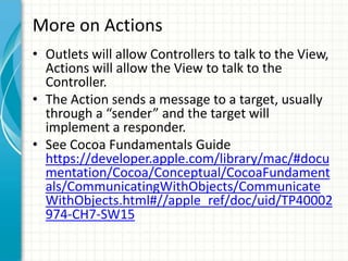 More on Actions
• Outlets will allow Controllers to talk to the View,
  Actions will allow the View to talk to the
  Controller.
• The Action sends a message to a target, usually
  through a “sender” and the target will
  implement a responder.
• See Cocoa Fundamentals Guide
  https://developer.apple.com/library/mac/#docu
  mentation/Cocoa/Conceptual/CocoaFundament
  als/CommunicatingWithObjects/Communicate
  WithObjects.html#//apple_ref/doc/uid/TP40002
  974-CH7-SW15
 