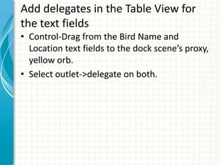 Add delegates in the Table View for
the text fields
• Control-Drag from the Bird Name and
  Location text fields to the dock scene’s proxy,
  yellow orb.
• Select outlet->delegate on both.
 