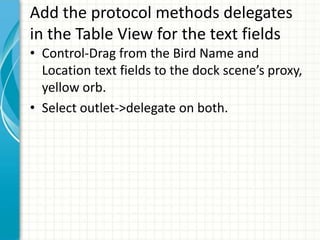 Add the protocol methods delegates
in the Table View for the text fields
• Control-Drag from the Bird Name and
  Location text fields to the dock scene’s proxy,
  yellow orb.
• Select outlet->delegate on both.
 