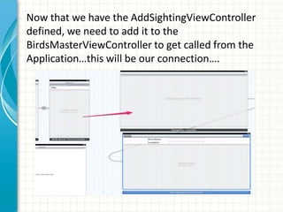 Now that we have the AddSightingViewController
defined, we need to add it to the
BirdsMasterViewController to get called from the
Application…this will be our connection….
 