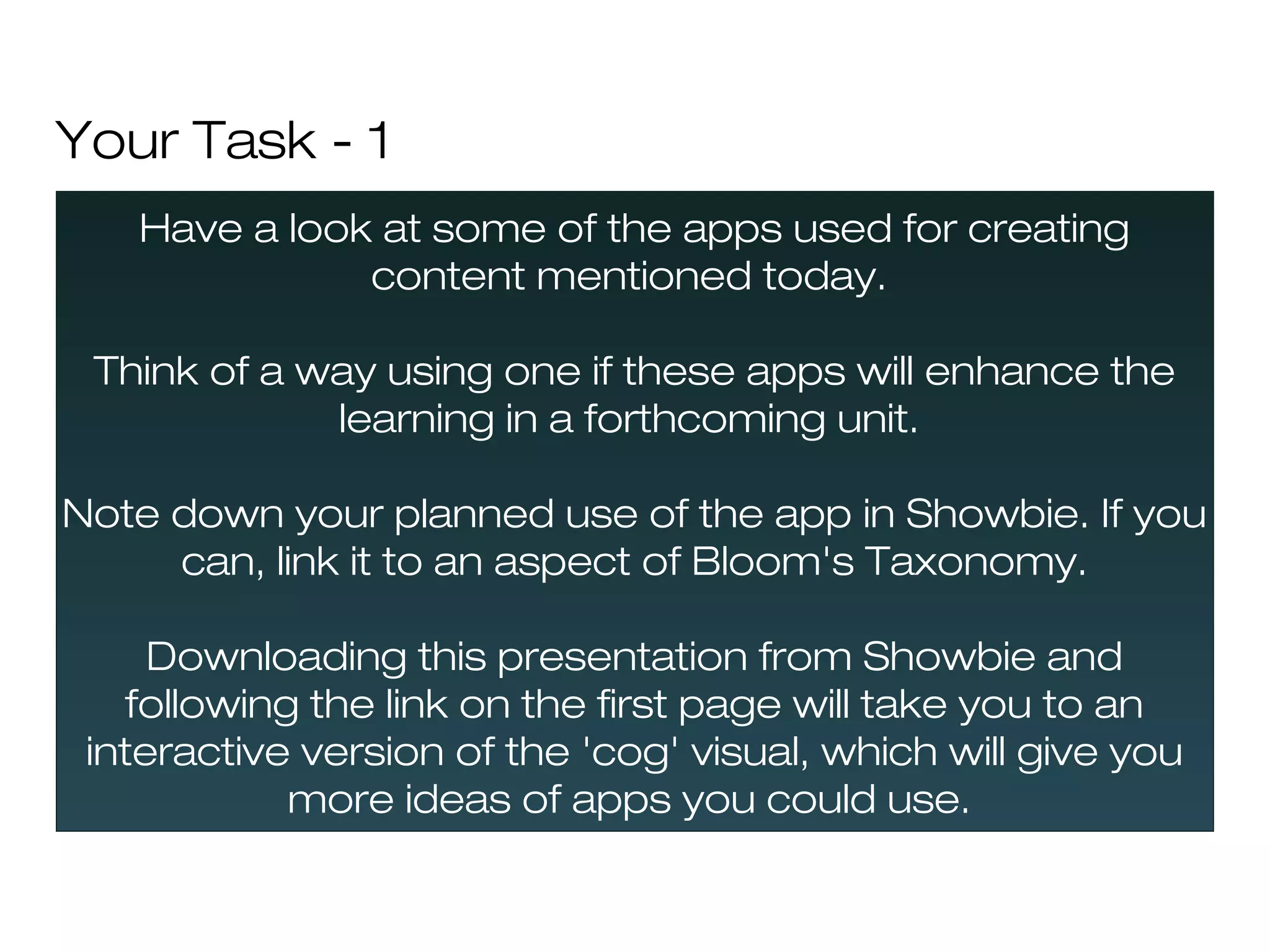 Your Task - 1
   Have a look at some of the apps used for creating
              content mentioned today.

 Think of a way using one if these apps will enhance the
             learning in a forthcoming unit.

Note down your planned use of the app in Showbie. If you
     can, link it to an aspect of Bloom's Taxonomy.

     Downloading this presentation from Showbie and
   following the link on the first page will take you to an
 interactive version of the 'cog' visual, which will give you
            more ideas of apps you could use.
 