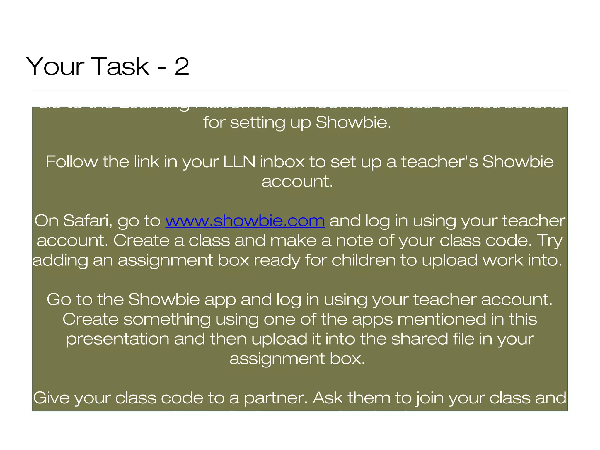 Your Task - 2
Go to the Learning Platform StaffRoom and read the instructions
                    for setting up Showbie.

 Follow the link in your LLN inbox to set up a teacher's Showbie
                              account.

On Safari, go to www.showbie.com and log in using your teacher
account. Create a class and make a note of your class code. Try
adding an assignment box ready for children to upload work into.

 Go to the Showbie app and log in using your teacher account.
  Create something using one of the apps mentioned in this
  presentation and then upload it into the shared file in your
                     assignment box.

Give your class code to a partner. Ask them to join your class and
              upload a file for you to feedback on.
 