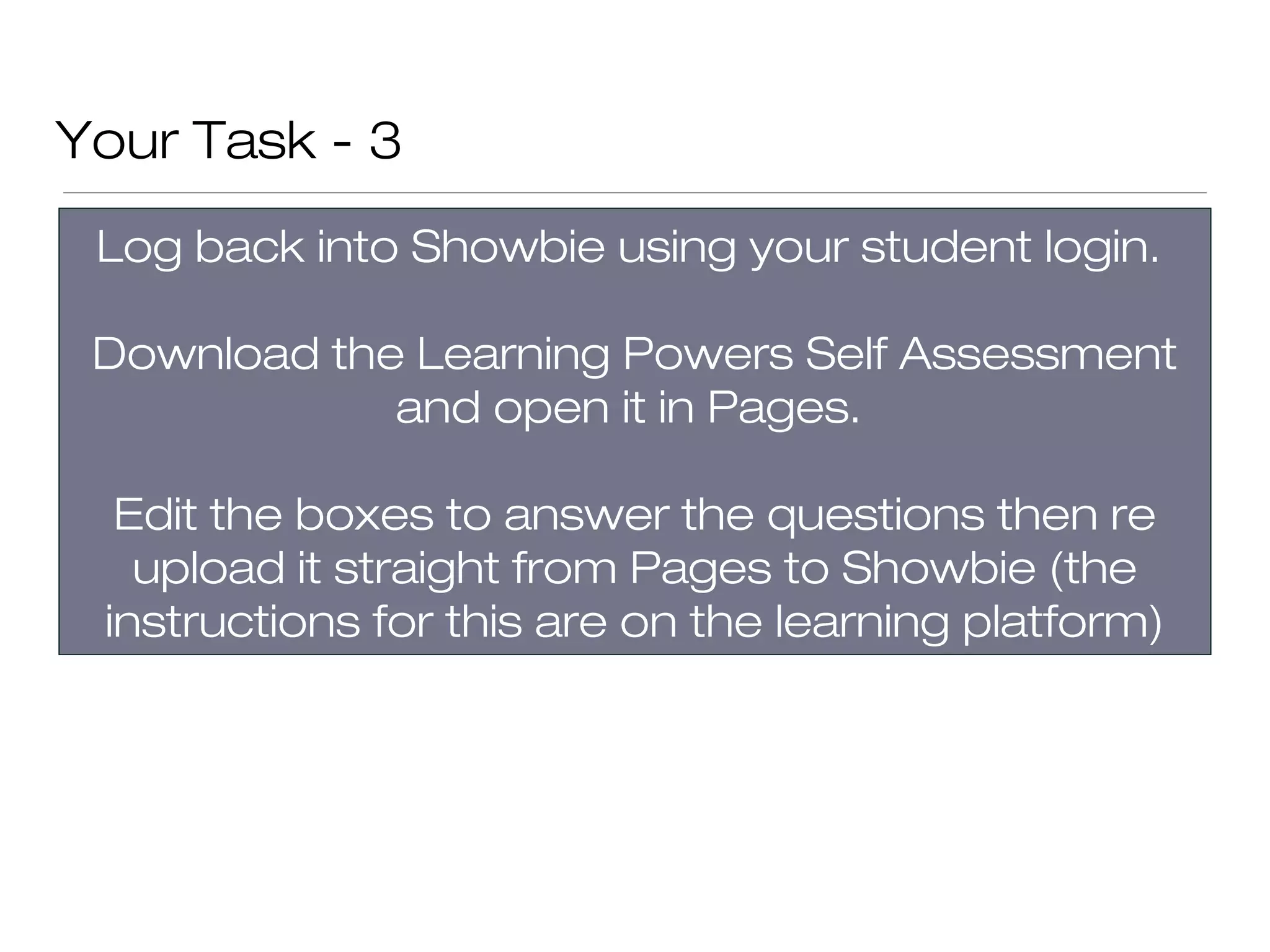 Your Task - 3
 Log back into Showbie using your student login.

 Download the Learning Powers Self Assessment
             and open it in Pages.

  Edit the boxes to answer the questions then re
   upload it straight from Pages to Showbie (the
 instructions for this are on the learning platform)
 