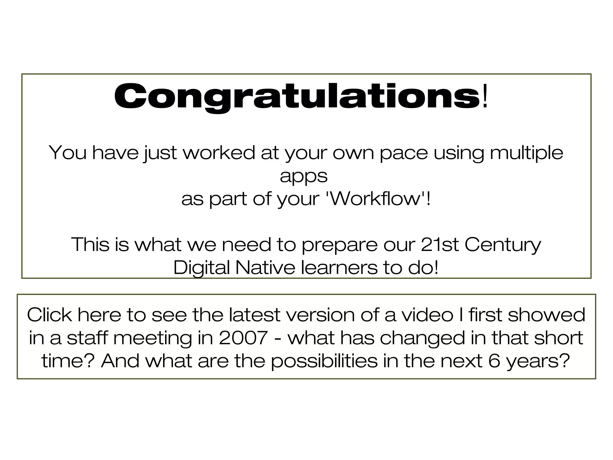 Congratulations!
  You have just worked at your own pace using multiple
                           apps
                as part of your 'Workflow'!

    This is what we need to prepare our 21st Century
               Digital Native learners to do!

Click here to see the latest version of a video I first showed
in a staff meeting in 2007 - what has changed in that short
  time? And what are the possibilities in the next 6 years?
 