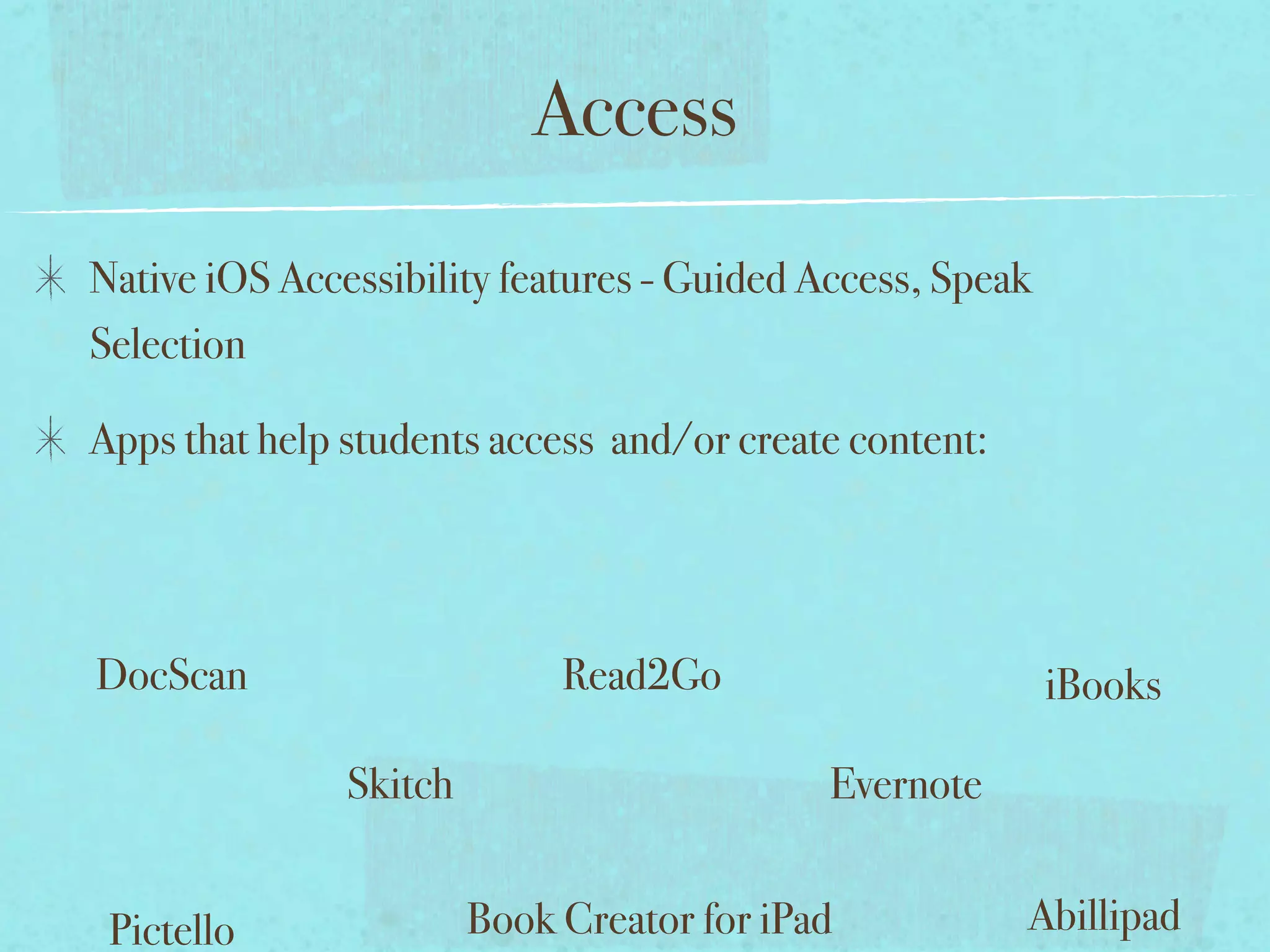 Access
Native iOS Accessibility features - Guided Access, Speak
Selection

Apps that help students access and/or create content:




DocScan                      Read2Go                       iBooks

               Skitch                       Evernote


 Pictello               Book Creator for iPad           Abillipad
 