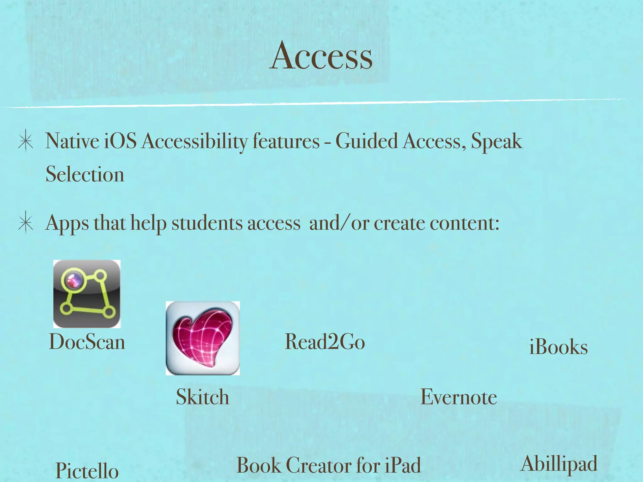 Access
Native iOS Accessibility features - Guided Access, Speak
Selection

Apps that help students access and/or create content:




DocScan                      Read2Go                       iBooks

               Skitch                       Evernote


 Pictello               Book Creator for iPad           Abillipad
 