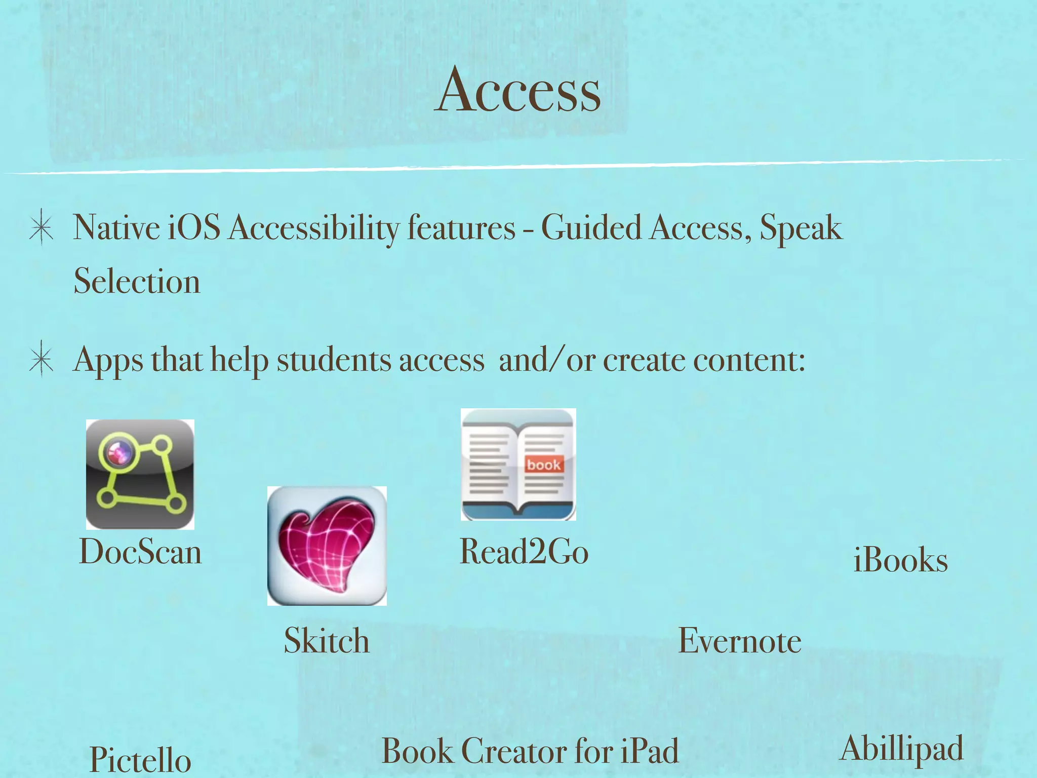 Access
Native iOS Accessibility features - Guided Access, Speak
Selection

Apps that help students access and/or create content:




DocScan                      Read2Go                       iBooks

               Skitch                       Evernote


 Pictello               Book Creator for iPad           Abillipad
 