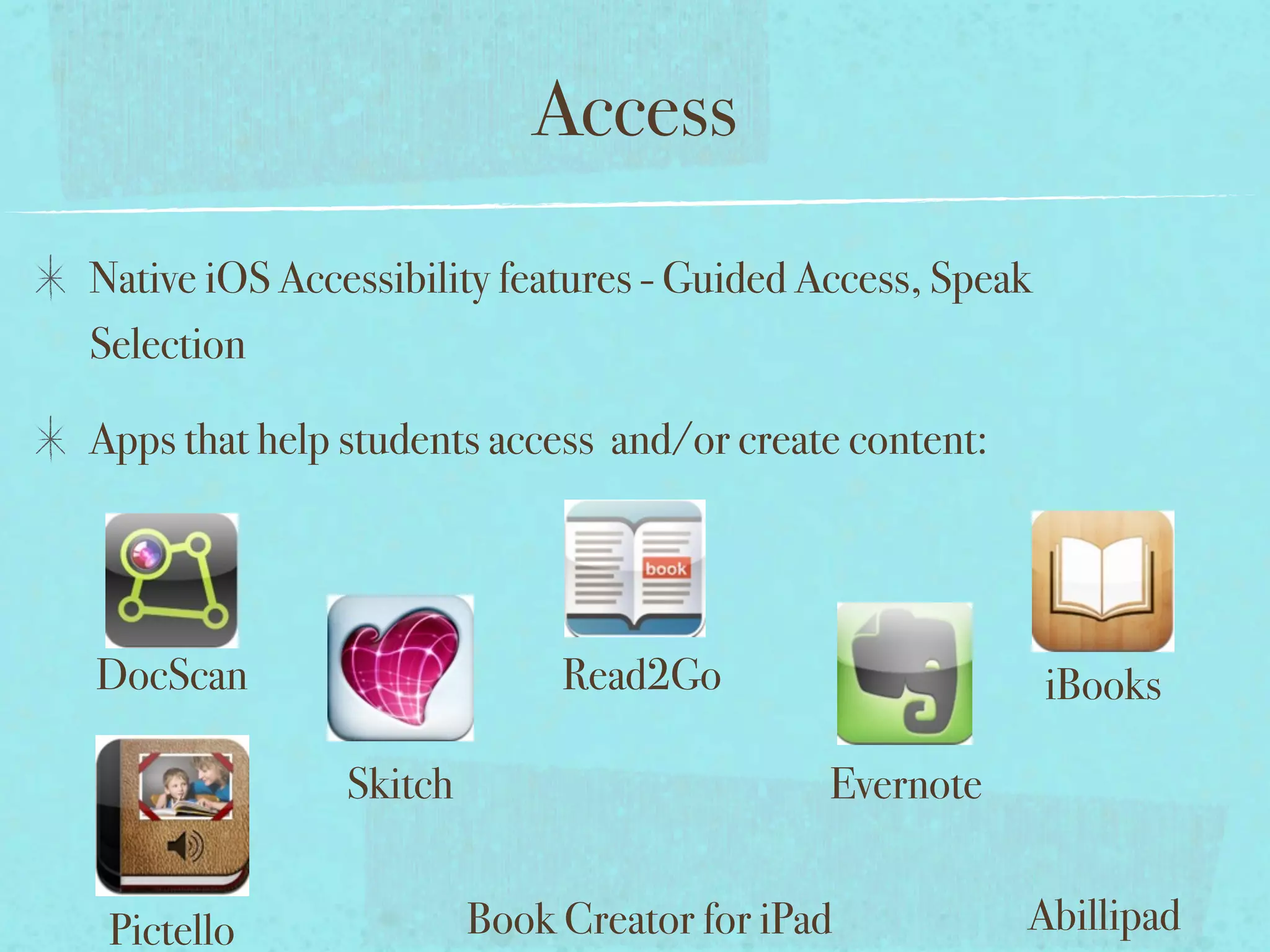 Access
Native iOS Accessibility features - Guided Access, Speak
Selection

Apps that help students access and/or create content:




DocScan                      Read2Go                       iBooks

               Skitch                       Evernote


 Pictello               Book Creator for iPad           Abillipad
 