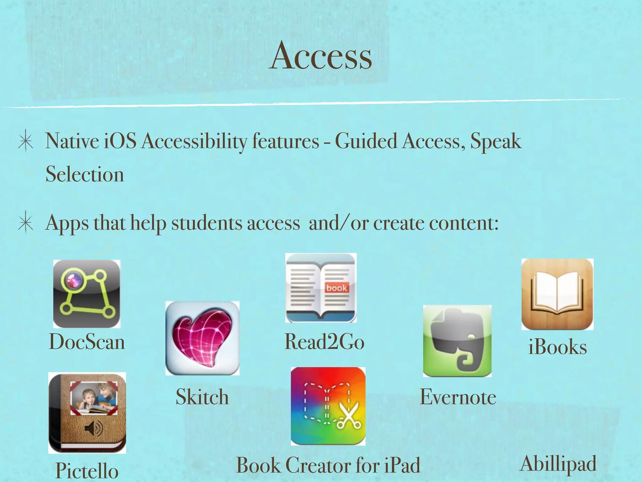 Access
Native iOS Accessibility features - Guided Access, Speak
Selection

Apps that help students access and/or create content:




DocScan                      Read2Go                       iBooks

               Skitch                       Evernote


 Pictello               Book Creator for iPad           Abillipad
 