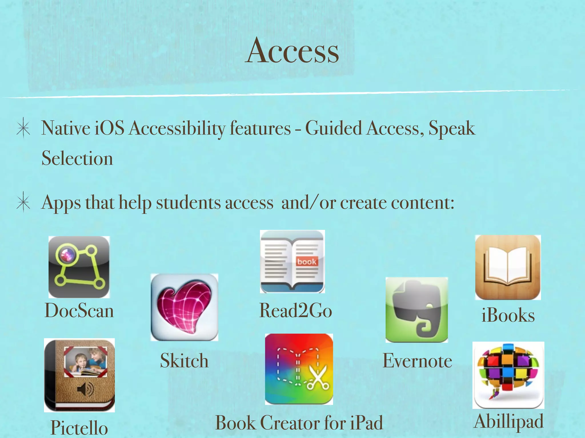 Access
Native iOS Accessibility features - Guided Access, Speak
Selection

Apps that help students access and/or create content:




DocScan                      Read2Go                       iBooks

               Skitch                       Evernote


 Pictello               Book Creator for iPad           Abillipad
 