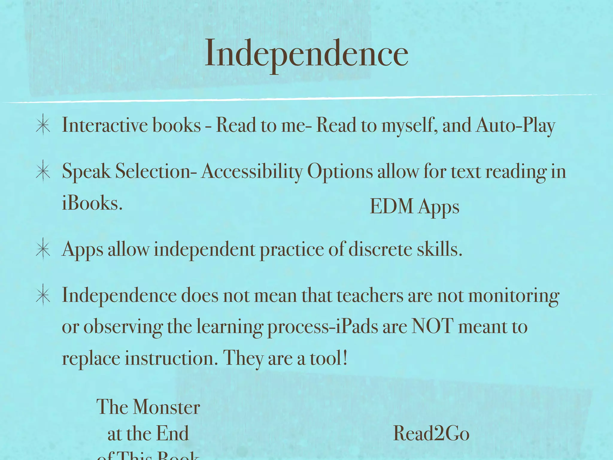 Independence
Interactive books - Read to me- Read to myself, and Auto-Play

Speak Selection- Accessibility Options allow for text reading in
iBooks.                               EDM Apps
Apps allow independent practice of discrete skills.

Independence does not mean that teachers are not monitoring
or observing the learning process-iPads are NOT meant to
replace instruction. They are a tool!

    The Monster
     at the End                           Read2Go
 