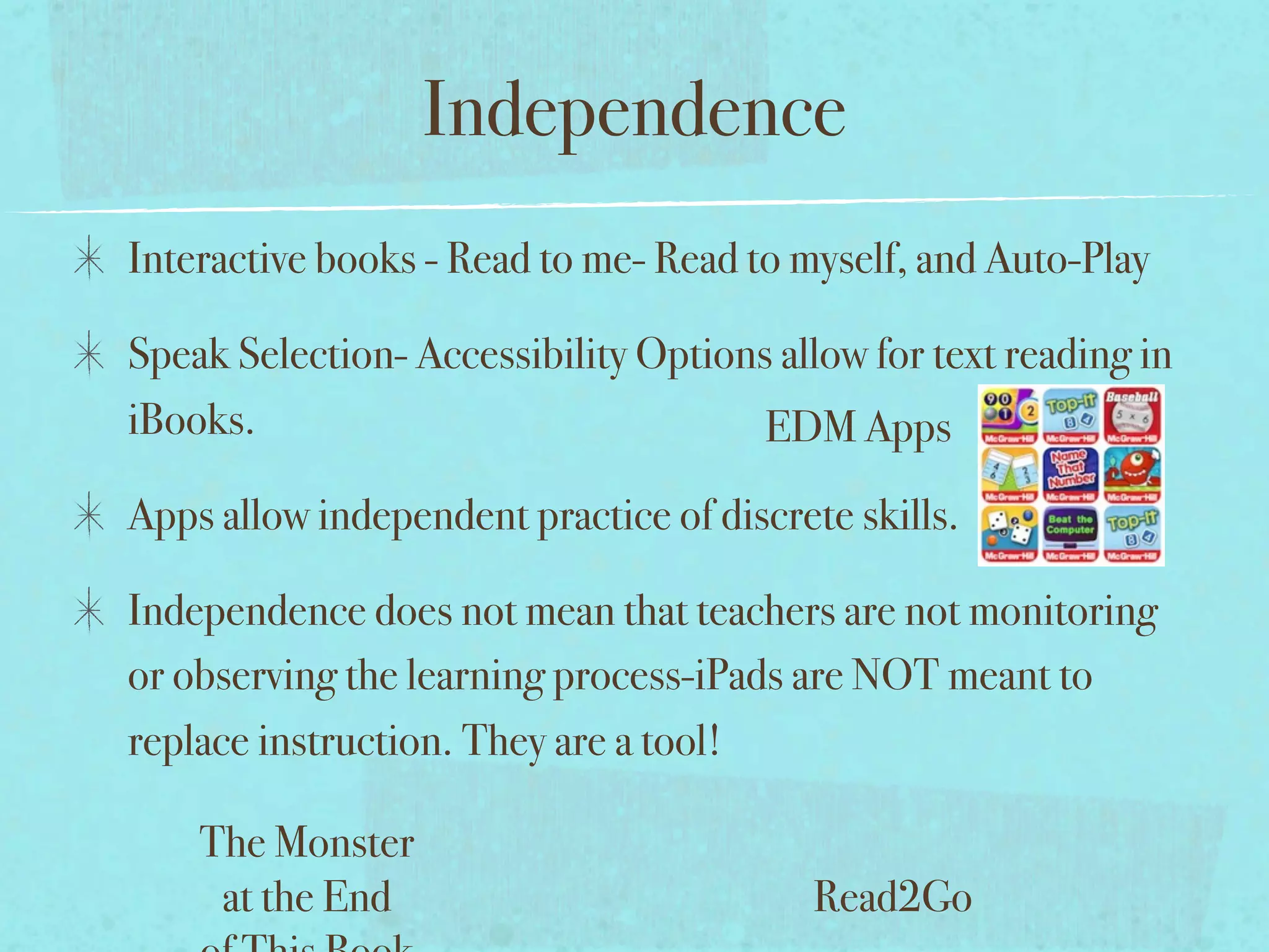 Independence
Interactive books - Read to me- Read to myself, and Auto-Play

Speak Selection- Accessibility Options allow for text reading in
iBooks.                               EDM Apps
Apps allow independent practice of discrete skills.

Independence does not mean that teachers are not monitoring
or observing the learning process-iPads are NOT meant to
replace instruction. They are a tool!

    The Monster
     at the End                           Read2Go
 