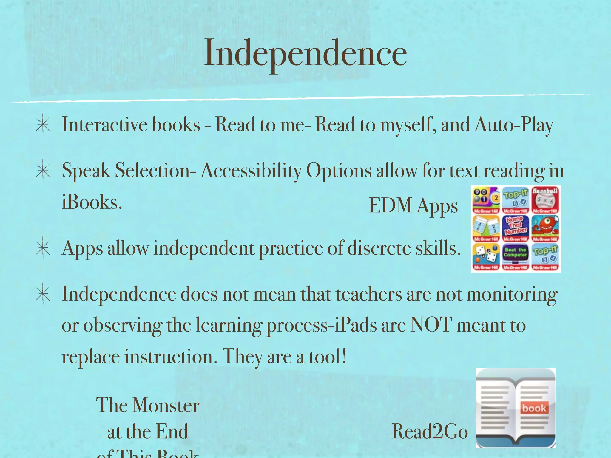 Independence
Interactive books - Read to me- Read to myself, and Auto-Play

Speak Selection- Accessibility Options allow for text reading in
iBooks.                               EDM Apps
Apps allow independent practice of discrete skills.

Independence does not mean that teachers are not monitoring
or observing the learning process-iPads are NOT meant to
replace instruction. They are a tool!

    The Monster
     at the End                           Read2Go
 