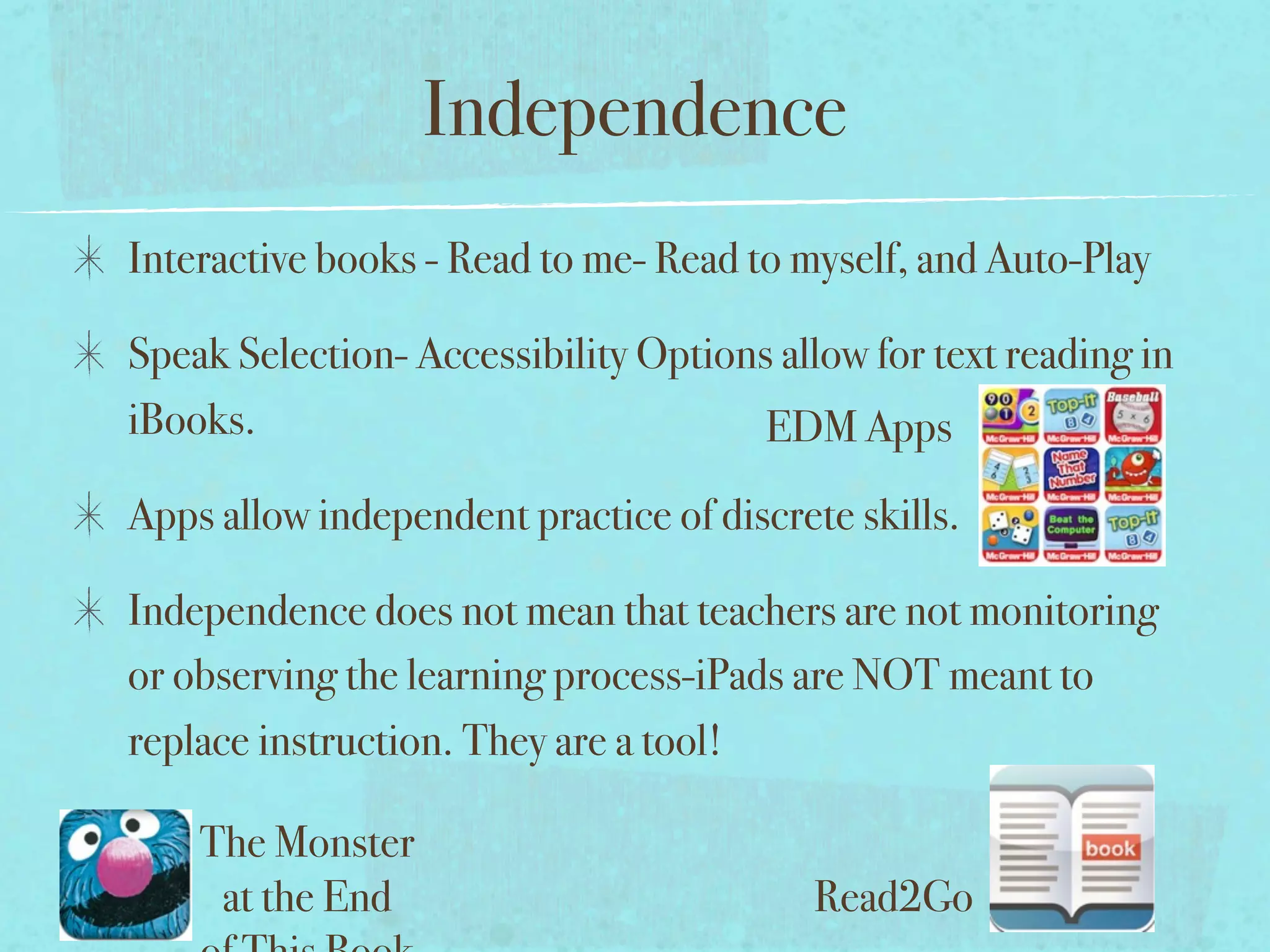 Independence
Interactive books - Read to me- Read to myself, and Auto-Play

Speak Selection- Accessibility Options allow for text reading in
iBooks.                               EDM Apps
Apps allow independent practice of discrete skills.

Independence does not mean that teachers are not monitoring
or observing the learning process-iPads are NOT meant to
replace instruction. They are a tool!

    The Monster
     at the End                           Read2Go
 