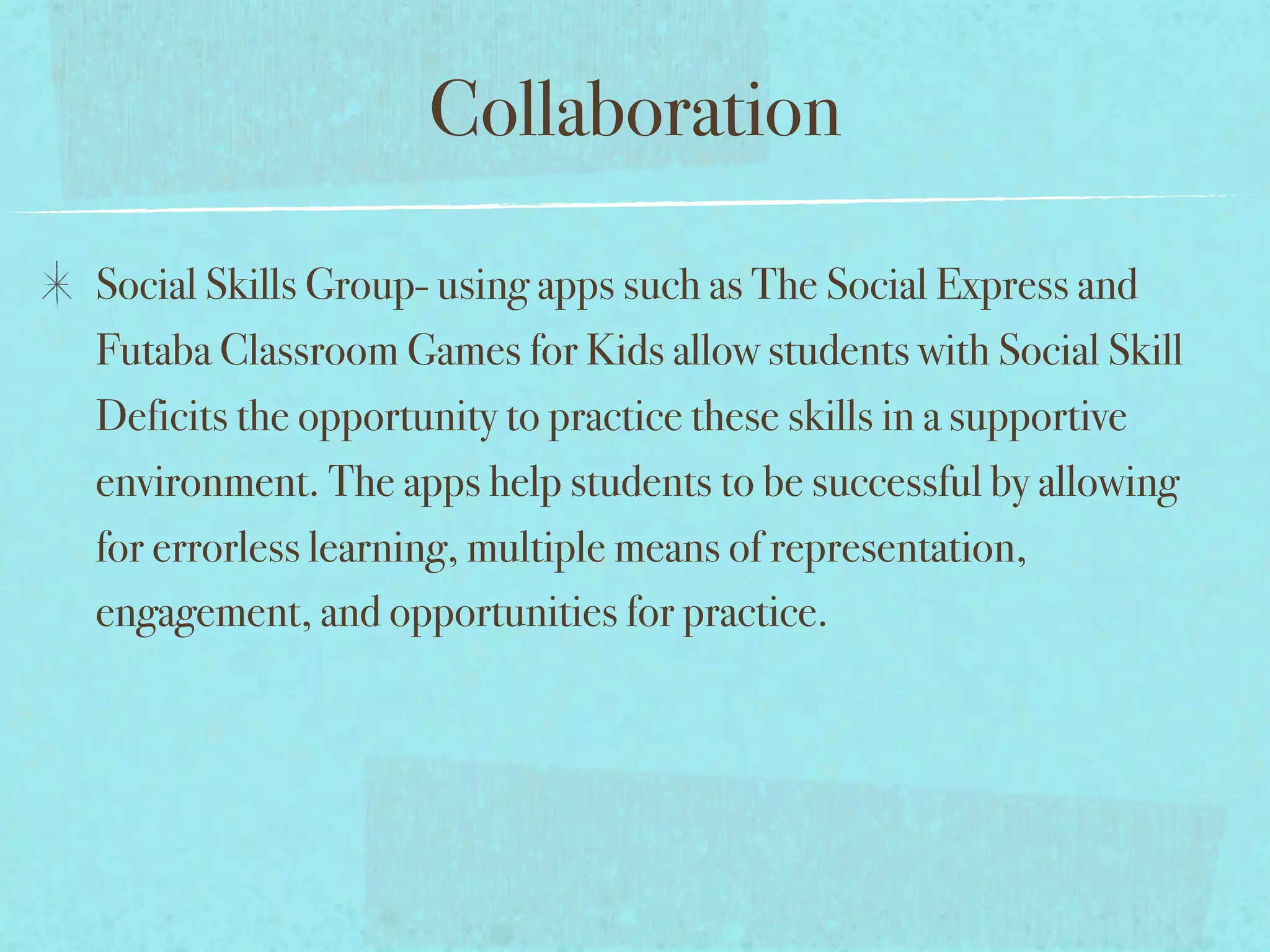 Collaboration

Social Skills Group- using apps such as The Social Express and
Futaba Classroom Games for Kids allow students with Social Skill
Deficits the opportunity to practice these skills in a supportive
environment. The apps help students to be successful by allowing
for errorless learning, multiple means of representation,
engagement, and opportunities for practice.
 