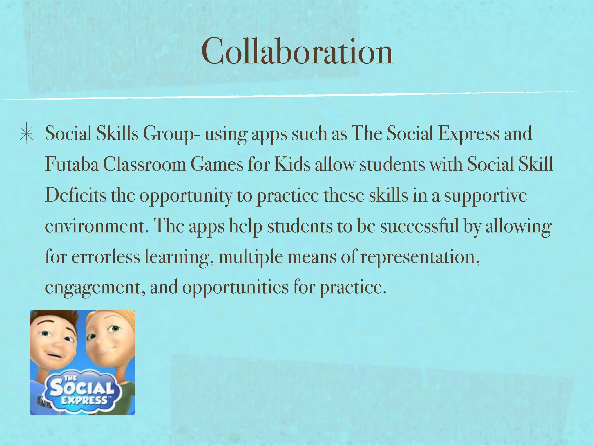 Collaboration

Social Skills Group- using apps such as The Social Express and
Futaba Classroom Games for Kids allow students with Social Skill
Deficits the opportunity to practice these skills in a supportive
environment. The apps help students to be successful by allowing
for errorless learning, multiple means of representation,
engagement, and opportunities for practice.
 