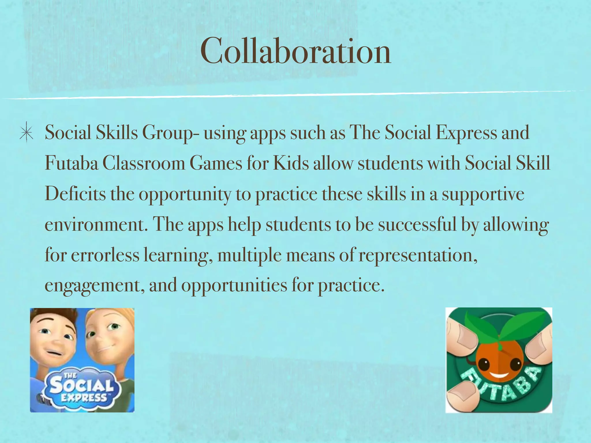 Collaboration

Social Skills Group- using apps such as The Social Express and
Futaba Classroom Games for Kids allow students with Social Skill
Deficits the opportunity to practice these skills in a supportive
environment. The apps help students to be successful by allowing
for errorless learning, multiple means of representation,
engagement, and opportunities for practice.
 