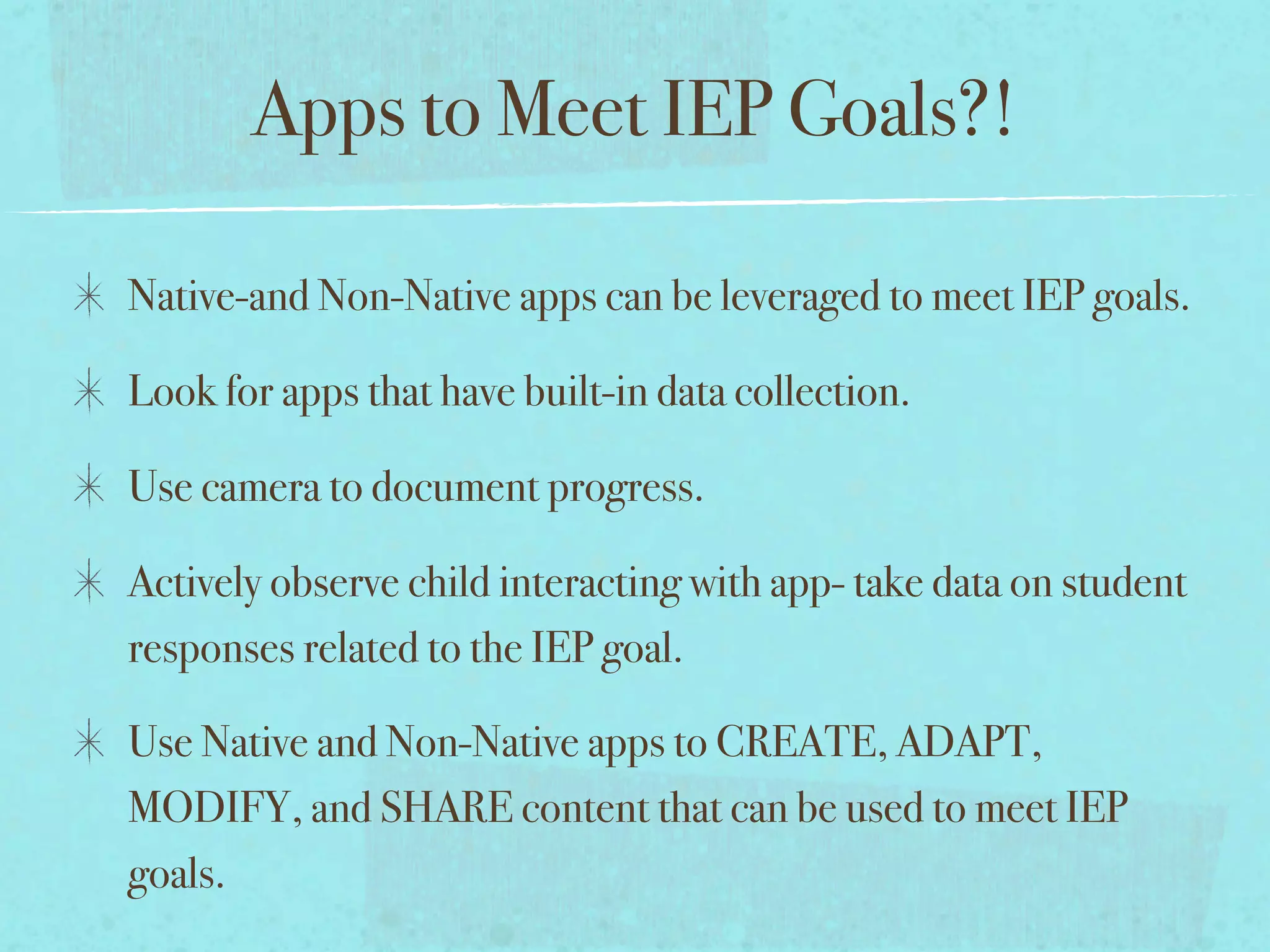Apps to Meet IEP Goals?!

Native-and Non-Native apps can be leveraged to meet IEP goals.

Look for apps that have built-in data collection.

Use camera to document progress.

Actively observe child interacting with app- take data on student
responses related to the IEP goal.

Use Native and Non-Native apps to CREATE, ADAPT,
MODIFY, and SHARE content that can be used to meet IEP
goals.
 