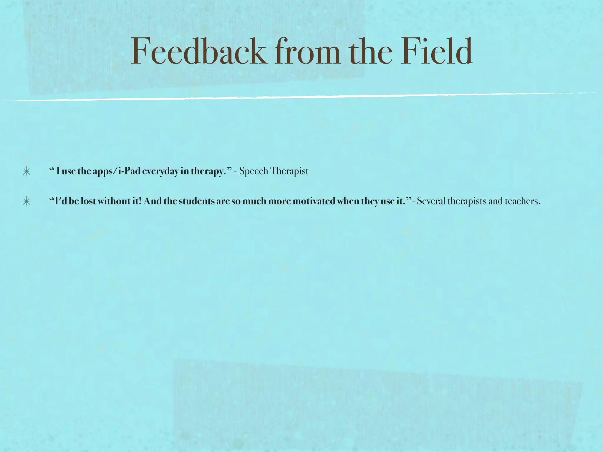 Feedback from the Field

“ I use the apps/i-Pad everyday in therapy.” - Speech Therapist

“I'd be lost without it! And the students are so much more motivated when they use it.”- Several therapists and teachers.
 