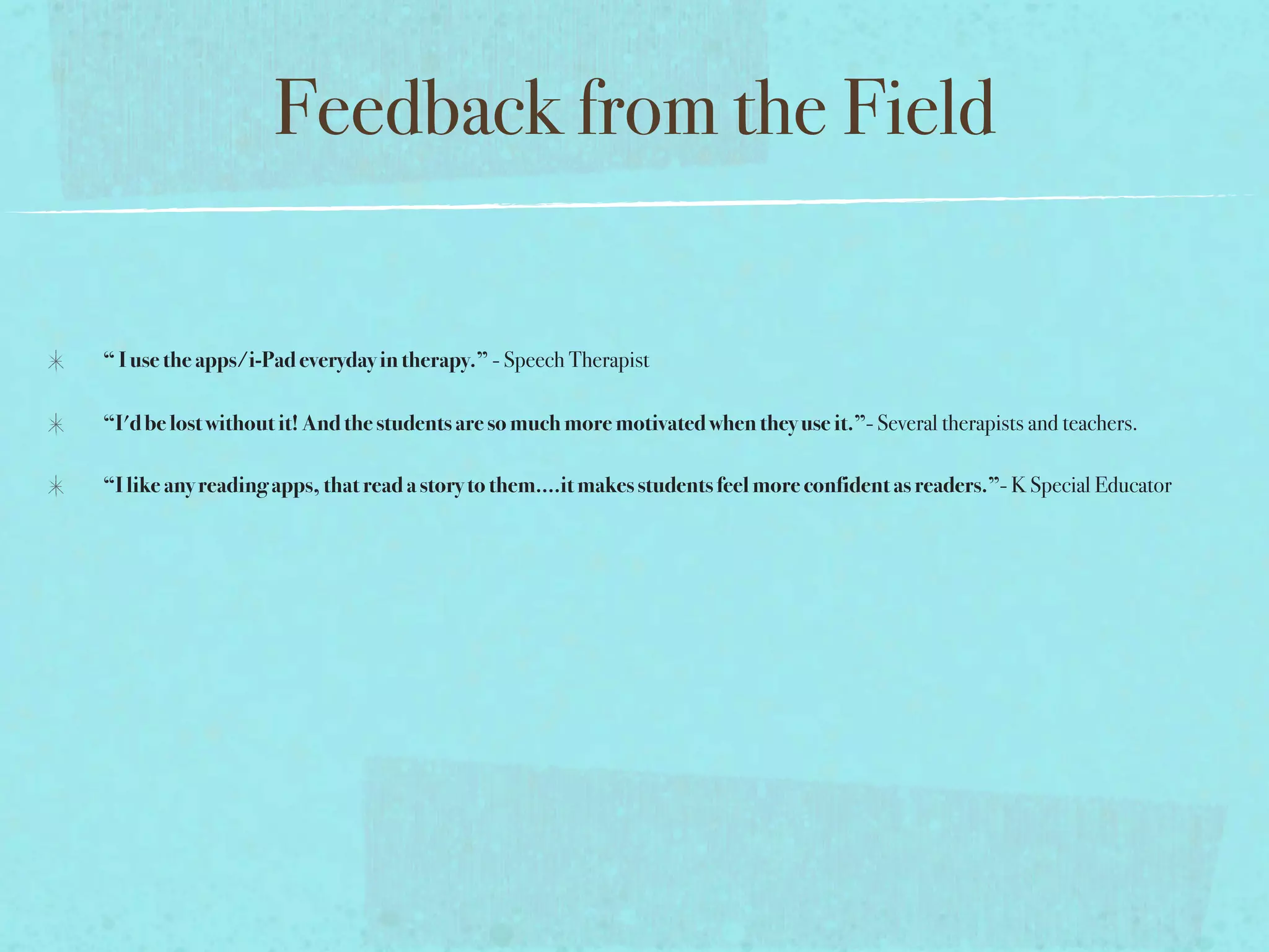 Feedback from the Field

“ I use the apps/i-Pad everyday in therapy.” - Speech Therapist

“I'd be lost without it! And the students are so much more motivated when they use it.”- Several therapists and teachers.

“I like any reading apps, that read a story to them....it makes students feel more confident as readers.”- K Special Educator
 