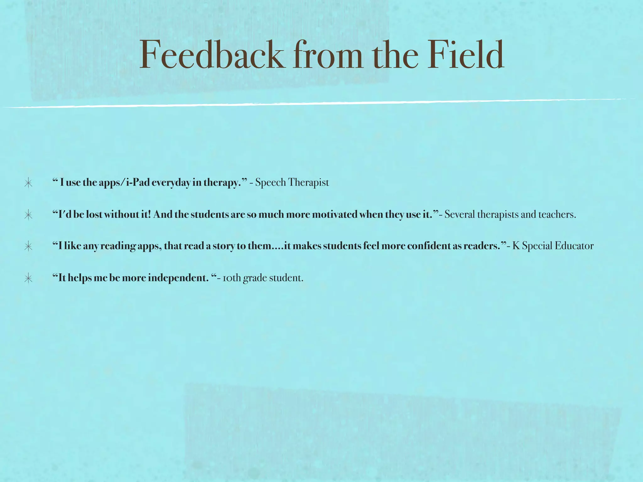 Feedback from the Field

“ I use the apps/i-Pad everyday in therapy.” - Speech Therapist

“I'd be lost without it! And the students are so much more motivated when they use it.”- Several therapists and teachers.

“I like any reading apps, that read a story to them....it makes students feel more confident as readers.”- K Special Educator

“It helps me be more independent. “- 10th grade student.
 
