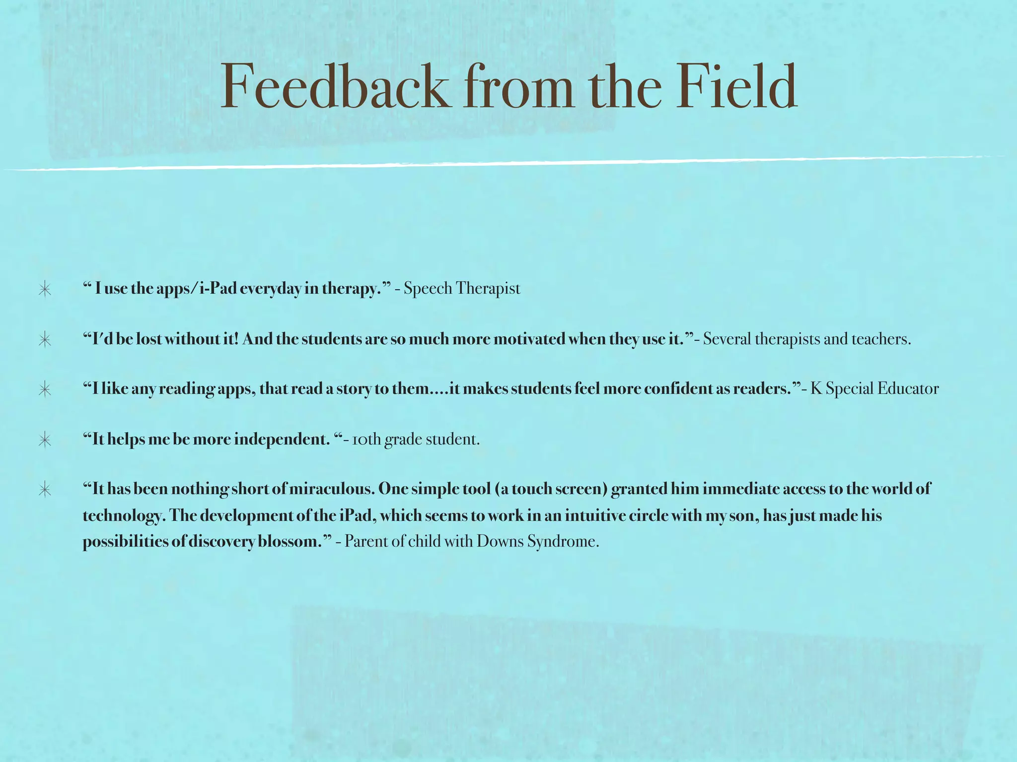 Feedback from the Field

“ I use the apps/i-Pad everyday in therapy.” - Speech Therapist

“I'd be lost without it! And the students are so much more motivated when they use it.”- Several therapists and teachers.

“I like any reading apps, that read a story to them....it makes students feel more confident as readers.”- K Special Educator

“It helps me be more independent. “- 10th grade student.

“It has been nothing short of miraculous. One simple tool (a touch screen) granted him immediate access to the world of
technology. The development of the iPad, which seems to work in an intuitive circle with my son, has just made his
possibilities of discovery blossom.” - Parent of child with Downs Syndrome.
 