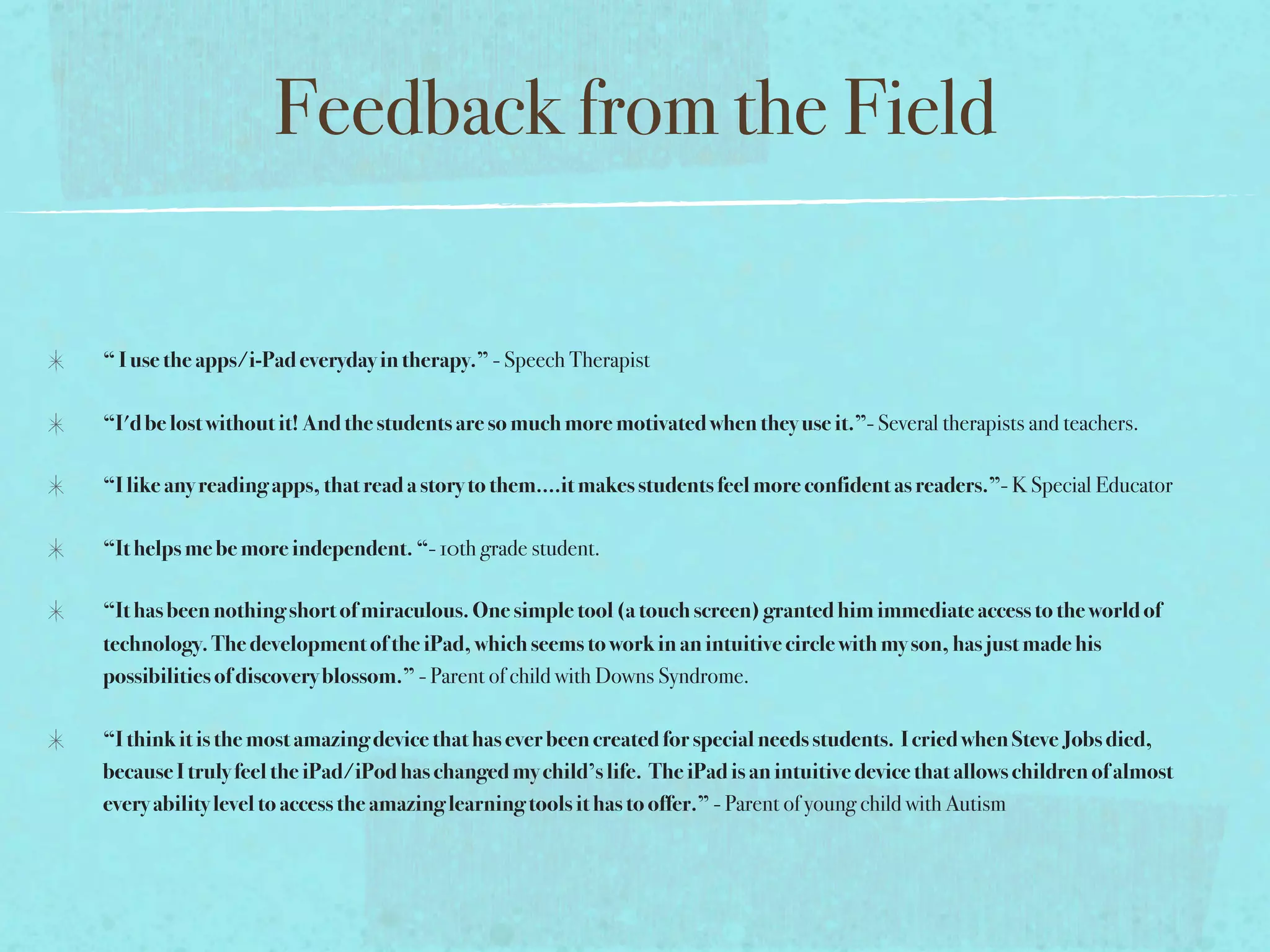 Feedback from the Field

“ I use the apps/i-Pad everyday in therapy.” - Speech Therapist

“I'd be lost without it! And the students are so much more motivated when they use it.”- Several therapists and teachers.

“I like any reading apps, that read a story to them....it makes students feel more confident as readers.”- K Special Educator

“It helps me be more independent. “- 10th grade student.

“It has been nothing short of miraculous. One simple tool (a touch screen) granted him immediate access to the world of
technology. The development of the iPad, which seems to work in an intuitive circle with my son, has just made his
possibilities of discovery blossom.” - Parent of child with Downs Syndrome.

“I think it is the most amazing device that has ever been created for special needs students.  I cried when Steve Jobs died,
because I truly feel the iPad/iPod has changed my child’s life.  The iPad is an intuitive device that allows children of almost
every ability level to access the amazing learning tools it has to offer.” - Parent of young child with Autism
 