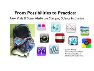 From Possibilities to Practice:
How iPads & Social Media are Changing Science Instruction




                                          Derrick Willard
                                          Science Department Chair
                                          Providence Day School
                                          Charlotte, North Carolina
 