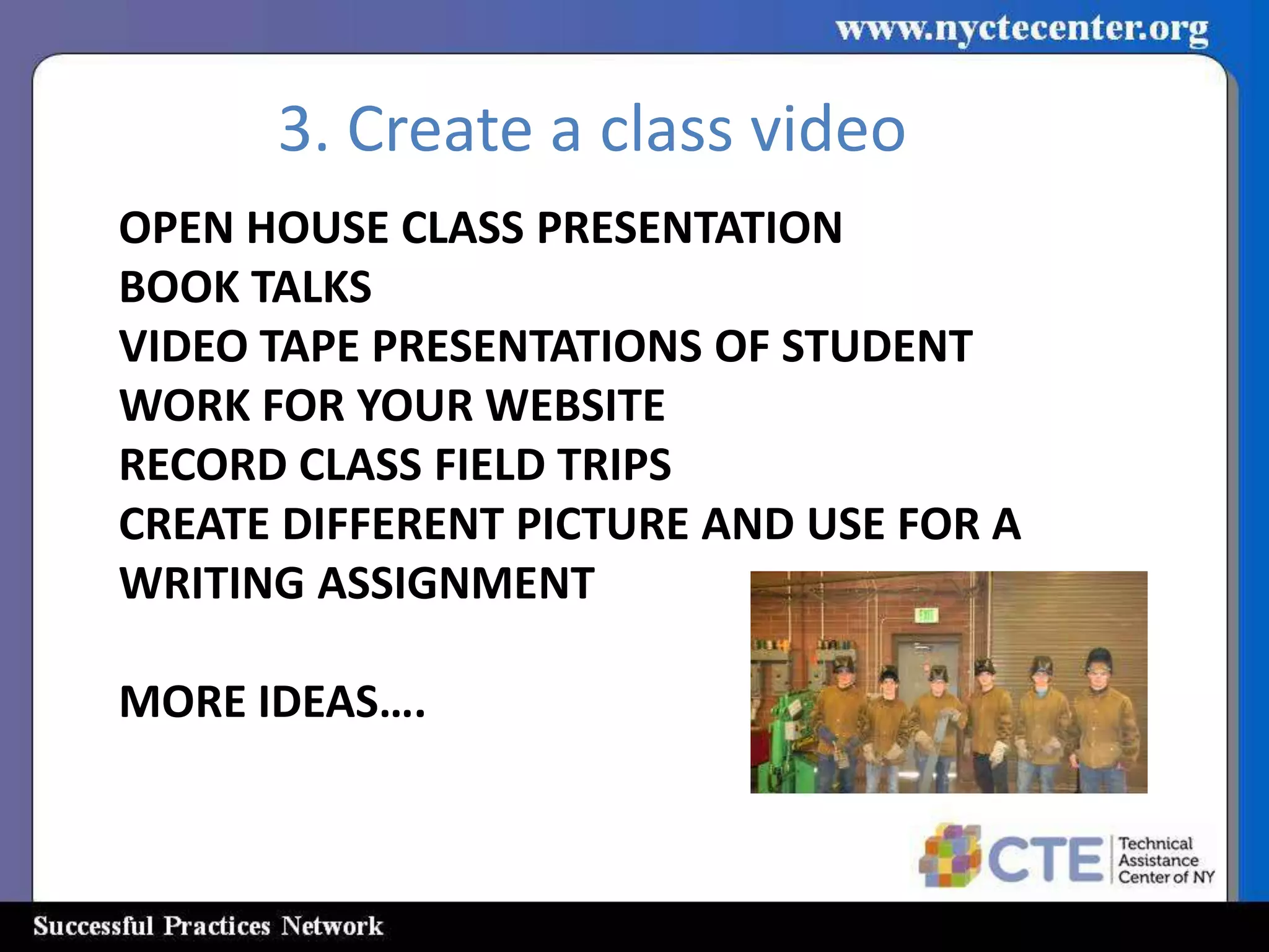 3. Create a class video
OPEN HOUSE CLASS PRESENTATION
BOOK TALKS
VIDEO TAPE PRESENTATIONS OF STUDENT
WORK FOR YOUR WEBSITE
RECORD CLASS FIELD TRIPS
CREATE DIFFERENT PICTURE AND USE FOR A
WRITING ASSIGNMENT

MORE IDEAS….
 