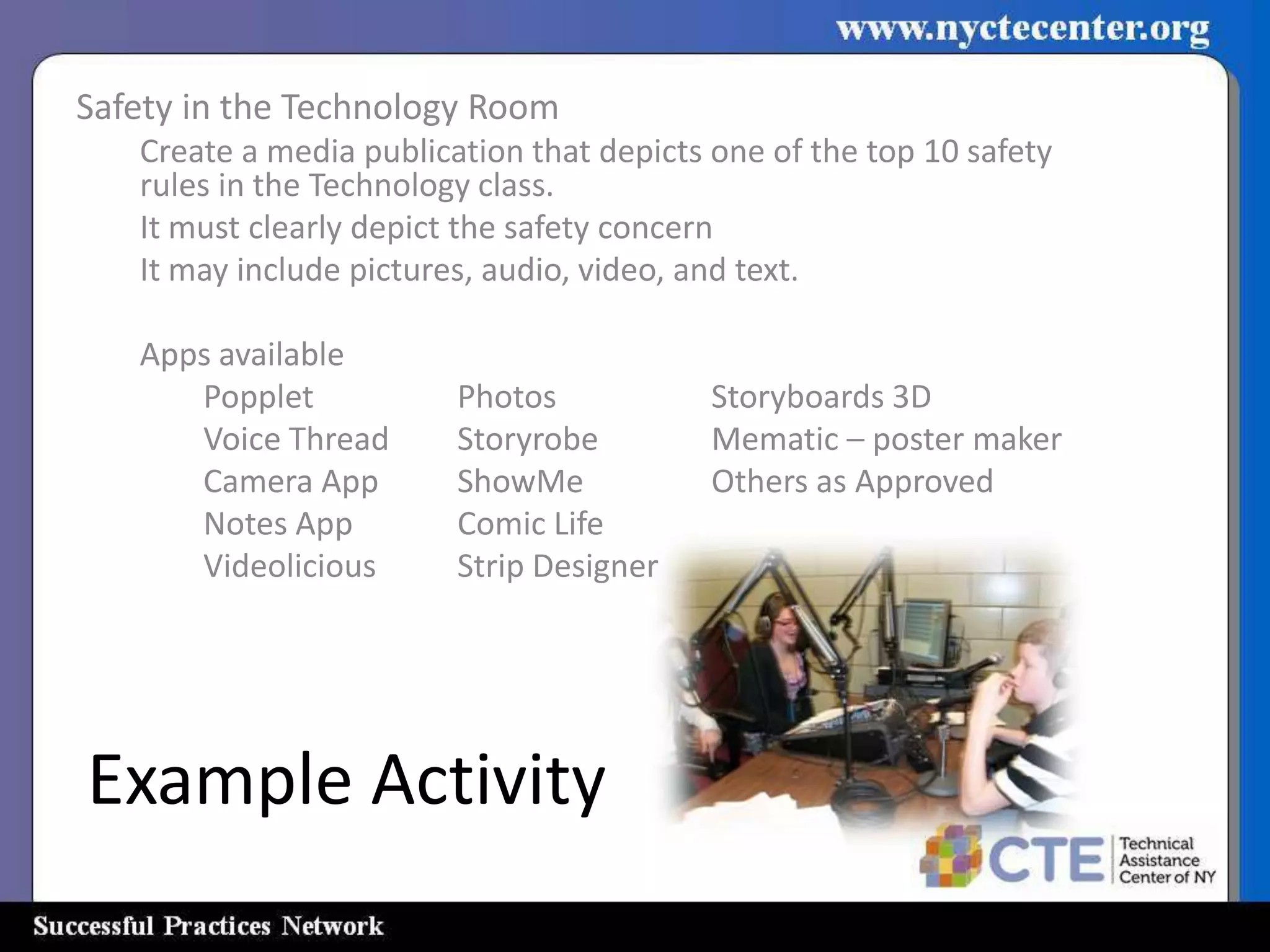 Safety in the Technology Room
   Create a media publication that depicts one of the top 10 safety
   rules in the Technology class.
   It must clearly depict the safety concern
   It may include pictures, audio, video, and text.

   Apps available
      Popplet            Photos            Storyboards 3D
      Voice Thread       Storyrobe         Mematic – poster maker
      Camera App         ShowMe            Others as Approved
      Notes App          Comic Life
      Videolicious       Strip Designer




Example Activity
 
