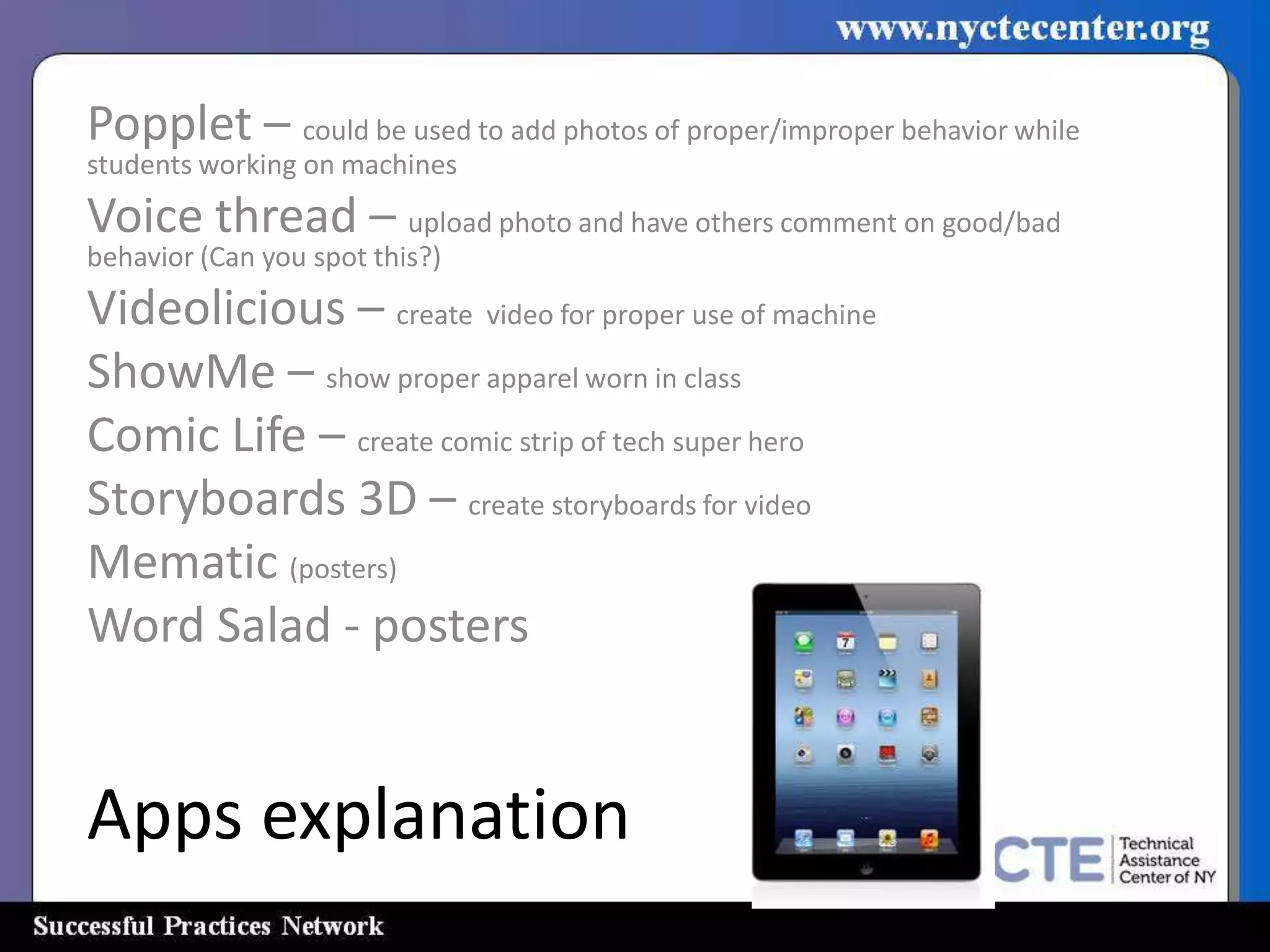 Popplet – could be used to add photos of proper/improper behavior while
students working on machines
Voice thread – upload photo and have others comment on good/bad
behavior (Can you spot this?)
Videolicious – create video for proper use of machine
ShowMe – show proper apparel worn in class
Comic Life – create comic strip of tech super hero
Storyboards 3D – create storyboards for video
Mematic (posters)
Word Salad - posters


Apps explanation
 