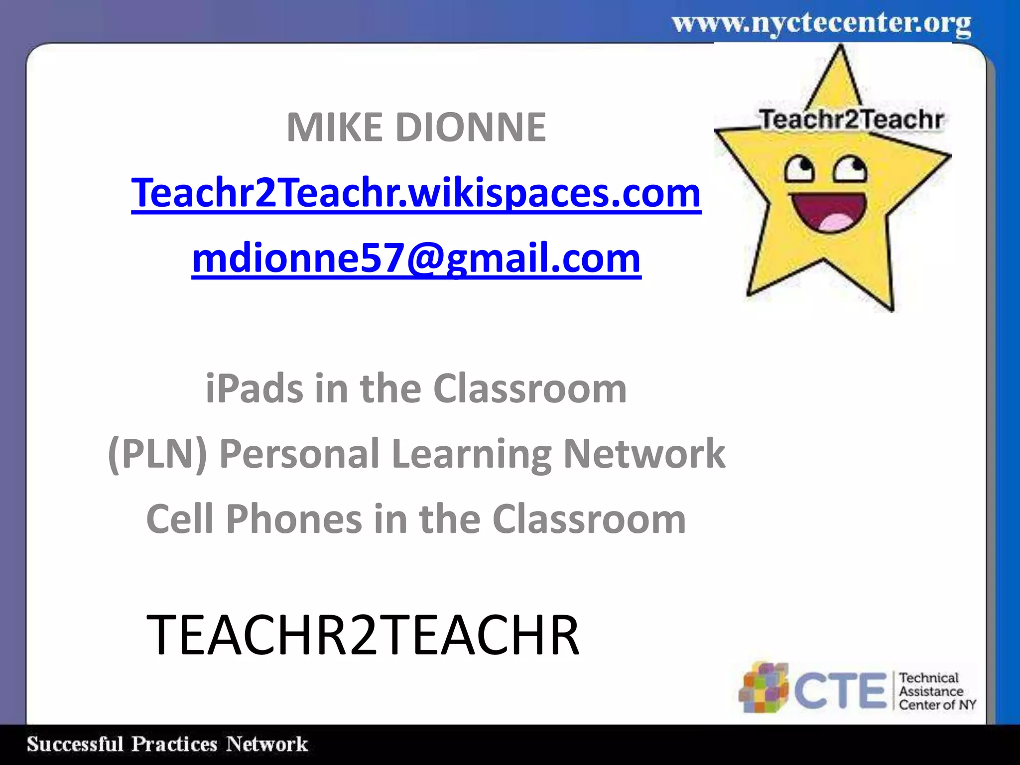 MIKE DIONNE
 Teachr2Teachr.wikispaces.com
    mdionne57@gmail.com

     iPads in the Classroom
(PLN) Personal Learning Network
  Cell Phones in the Classroom

 TEACHR2TEACHR
 