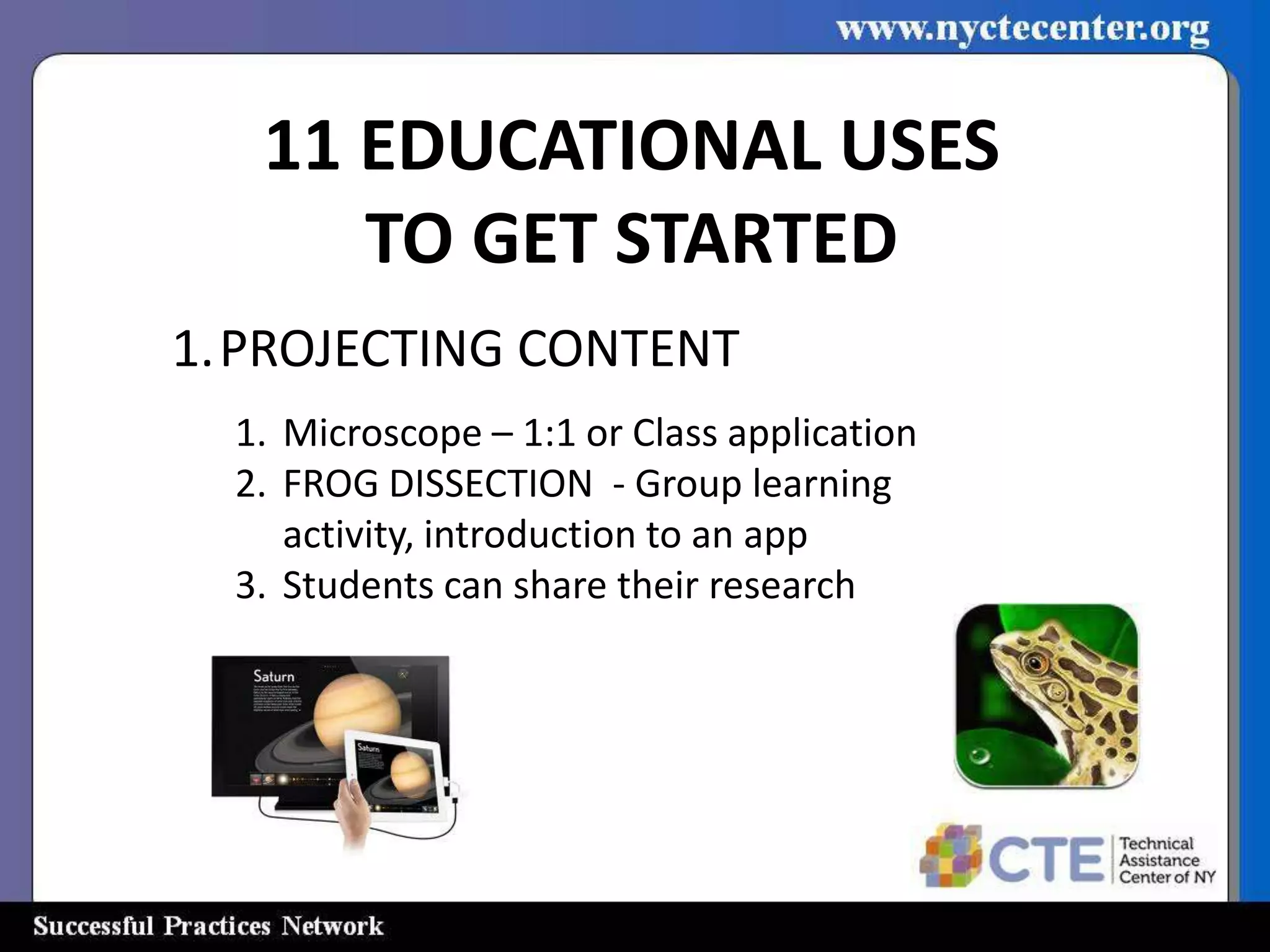 11 EDUCATIONAL USES
      TO GET STARTED
1.PROJECTING CONTENT
  1. Microscope – 1:1 or Class application
  2. FROG DISSECTION - Group learning
     activity, introduction to an app
  3. Students can share their research
 