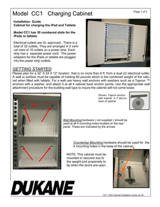 GETTING STARTED
Please plan for a 32” X 24 X 12” location that is no more than 6 ft. from a dual (2) electrical outlet.
A wall or surface must be capable of holding 60 pounds which is the combined weight of the cabi-
net when filled with tablets. For a wall use heavy wall anchors with washers such as a Tapcon ™
anchors with a washer, and attach it at all 4 cabinet back anchor points. Use the appropriate wall
attachment procedure for the building wall type to insure the cabinet will not come loose.
Shown; Tapcon anchor
with washer in T slot on
back of cabinet
Installation Guide
Cabinet for charging the iPad and Tablets
Model CC1 has 30 numbered slots for the
iPads or tablets
Electrical outlets are UL approved . There is a
total of 32 outlets, They are arranged in 2 verti-
cal rows of 16 outlets on a power strip. Each
strip has a separate power cord. The power
adapters for the iPads or tablets are plugged
into the power strip outlets.
Model CC1 Charging Cabinet
Page 1 of 2
16”
Wall Mounting hardware ( not supplied ) should be
used at all 4 mounting holes located on the rear
panel. These are indicated by the arrows.
Countertop Mounting hardware should be used for the
4 mounting holes in the base of the cabinet.
NOTE: This cabinet must be
mounted or secured due to
the weight and propensity to
tip when the doors are open.
CC1 iPad Cabinet Installation Guide ver 00
 