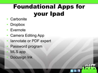 Foundational Apps for
          your Ipad
•   Carbonite
•   Dropbox
•   Evernote
•   Camera Editing App
•   Iannotate or PDF expert
•   Password program
•   MLS app
•   Docusign Ink
 