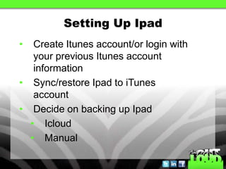 Setting Up Ipad
•  Create Itunes account/or login with
   your previous Itunes account
   information
• Sync/restore Ipad to iTunes
   account
• Decide on backing up Ipad
  • Icloud
  • Manual
 