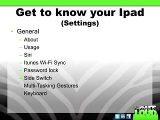Get to know your Ipad
                     (Settings)
• General
  –   About
  –   Usage
  –   Siri
  –   Itunes Wi-Fi Sync
  –   Password lock
  –   Side Switch
  –   Multi-Tasking Gestures
  –   Keyboard
 