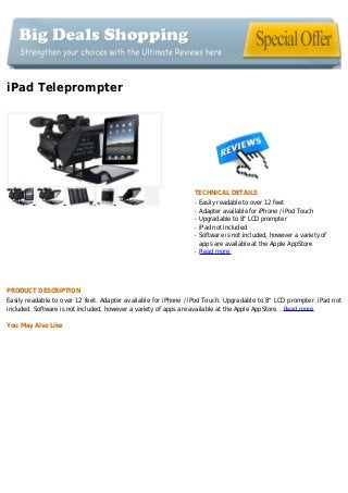 iPad Teleprompter
TECHNICAL DETAILS
Easily readable to over 12 feetq
Adapter available for iPhone / iPod Touchq
Upgradable to 8" LCD prompterq
iPad not includedq
Software is not included, however a variety ofq
apps are available at the Apple AppStore
Read moreq
PRODUCT DESCRIPTION
Easily readable to over 12 feet. Adapter available for iPhone / iPod Touch. Upgradable to 8" LCD prompter. iPad not
included. Software is not included, however a variety of apps are available at the Apple AppStore. . Read more
You May Also Like
 