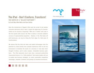 ®
THE BIRTH OF A “KILLER PLATFORM”?
by Scott May, Mike Melia and Dave Sutton
Does the introduction of Apple’s iPad mark the arrival of yet another
consumer electronics fad or does it signal the beginning of a transfor-
mative era for business computing? With over 3 million units sold in
the first quarter after launch, the iPad is clearly a consumer adoption
success of unprecedented proportion. However, if the iPad takes off
with businesses, we may be riding the front edge of a tidal wave of
transformation.
We believe that the iPad and other new tablet technologies have the
potential to create entirely new customer experiences that no one has
envisioned; to monetize the assets of a business in new ways never
thought of before; and to solve complex, intractable business prob-
lems. The iPad represents much more than a personal productivity
improvement device; it’s a “killer platform” that market leaders will use
to enable new business strategies, to create sustainable competitive
advantages, empower customers and perhaps to transform businesses.
The iPad - Don’t Conform, Transform!
 