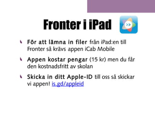 Fronter i iPad
För att lämna in filer från iPad:en till
Fronter så krävs appen iCab Mobile
Appen kostar pengar (15 kr) men du får
den kostnadsfritt av skolan
Skicka in ditt Apple-ID till oss så skickar
vi appen! is.gd/appleid

 