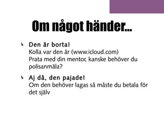 Om något händer...
Den är borta!
Kolla var den är (www.icloud.com)
Prata med din mentor, kanske behöver du
polisanmäla?
Aj då, den pajade!
Om den behöver lagas så måste du betala för
det själv

 