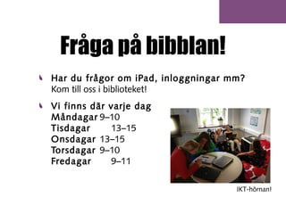 Fråga på bibblan!
Har du frågor om iPad, inloggningar mm?
Kom till oss i biblioteket!
Vi finns där varje dag
Måndagar 9–10
Tisdagar
13–15
Onsdagar 13–15
Torsdagar 9–10
Fredagar
9–11
IKT-hörnan!

 