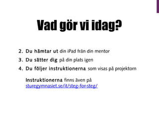 Vad gör vi idag?
1. Dag pratar om iPads (Tar en kvart)
2. Du hämtar ut din iPad från din mentor
3. Du sätter dig på din plats igen
4. Du följer instruktionerna som visas på projektorn
Instruktionerna finns även på
sturegymnasiet.se/it/steg-for-steg/

 