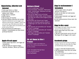 Uppackning, säkerhet och
Internet
1.Packa upp iPad:en ur lådan
2.Kontrollera så att där finns en
laddare med i lådan.
3.Lägg iPad:en i fodralet
4.Starta iPad:en
5.Välj Sverige och Svenska
6.Välj det trådlösa nätverket HK-SurfNet.
Ange det användarnamn som du loggar in på
datorerna med och tryck ”Godkänn” på den ruta
som kommer upp. Efter detta så ska Internet
fungera, starta appen Safari och kontrollera så att
du kan surfa på Internet.
7.Slå på lösenkod på Inställningar /
Allmänt / Lösenkodslås och tryck överst
på Slå på lösenkod

Apple-ID och appar
1.Starta appen App Store, som ligger på
hemskärmen
2.Välj att ladda ner apparna Pages,
Keynote, Numbers, iMovie och iPhoto.

Aktivera iCloud
1.Gå till Inställningar / iCloud
2.Slå på Kontakter, Kalendrar, Påminnelser,
Safari, Anteckningar, Dokument och data
och Hitta min iPad.
3.Om du får frågan om du vill slå på
platstjänsten så gör detta, annars fungerar
inte Hitta min iPhone (Som fungerar på din
iPad med)
4.Kontrollera att iCloud är på i Pages,
Keynote och Numbers genom att gå till
Inställningar och rulla ner till listan över
appar.
5.Välj Keynote och kontrollera att ”Använd
iCloud” är påslaget
6.Välj Numbers och kontrollera att ”Använd
iCloud” är påslaget
7.Välj Pages och kontrollera att ”Använd
iCloud” är påslaget

För att lämna in filer i
Fronter
Så behöver du appen iCab Mobile som
kostar 15 kr. Om du är elev på Sture så får
du den av skolan.
1.Fyll i formuläret iPad på Sture
Genom att gå till adressen
http://is.gd/appleid

Lägg in veckonummer i
kalendern
1.Starta appen Safari och gå till
adressen ical.oops.se
2.Rulla ner på sidan och välj Svenska
veckonummer
3.Starta appen Kalender som ligger på
hemskärmen
Nu ska veckonummerna finnas med i din
kalender!

Lägg in din e-post
Du kan lägga in din epost i iPad:en för att lätt
kunna ta emot och skicka e-post.
•Starta appen Mail som finns i den
nedre raden.
1.Välj det e-post-konto som du har och
följ stegen för att lägga in din e-post.

Facebook-grupp
För dig som går på Sture så finns en grupp på
Facebook. Här kan du också ställa dina frågor
om iPad eller tipsa andra om bra appar.
1.Logga in med ditt Facebook-konto
2.Sök på gruppen Sture Elev och ansök
om medlemskap
Efter en liten stund så blir du godkänd och kan
komma in i gruppen.

 