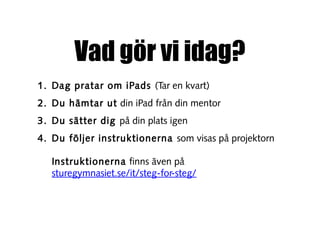 Vad gör vi idag?
1. Dag pratar om iPads (Tar en kvart)
2. Du hämtar ut din iPad från din mentor
3. Du sätter dig på din plats igen
4. Du följer instruktionerna som visas på projektorn
Instruktionerna finns även på
sturegymnasiet.se/it/steg-for-steg/

 
