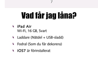 7

Vad får jag låna?
iPad Air
Wi-Fi, 16 GB, Svart
Laddare (Nätdel + USB-sladd)
Fodral (Som du får dekorera)
iOS7 är förinstallerat

 